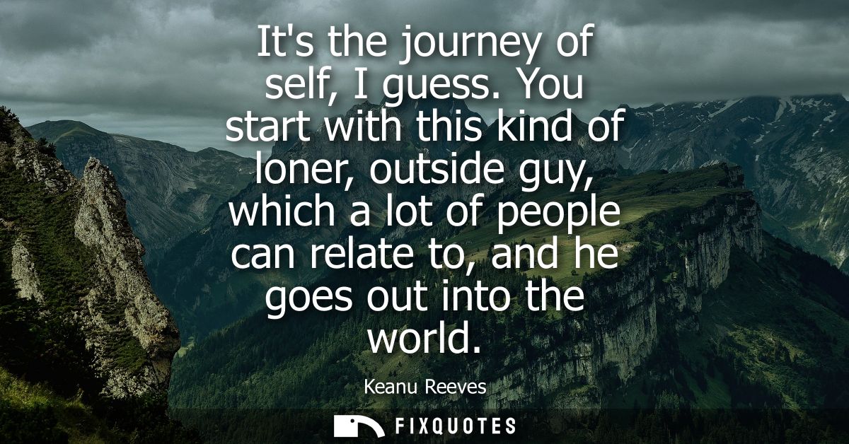 Its the journey of self, I guess. You start with this kind of loner, outside guy, which a lot of people can relate to, a