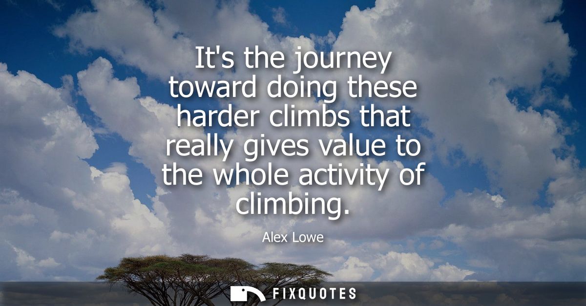 Its the journey toward doing these harder climbs that really gives value to the whole activity of climbing