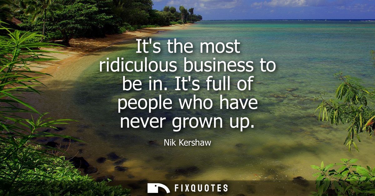 Its the most ridiculous business to be in. Its full of people who have never grown up