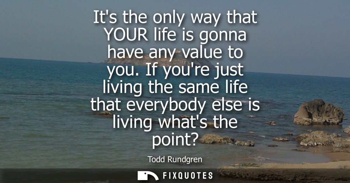 Its the only way that YOUR life is gonna have any value to you. If youre just living the same life that everybody else i