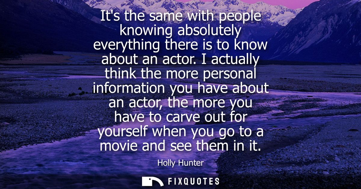 Its the same with people knowing absolutely everything there is to know about an actor. I actually think the more person
