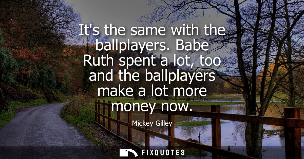 Its the same with the ballplayers. Babe Ruth spent a lot, too and the ballplayers make a lot more money now