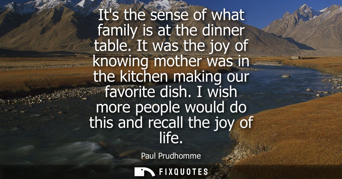 Its the sense of what family is at the dinner table. It was the joy of knowing mother was in the kitchen making our favo