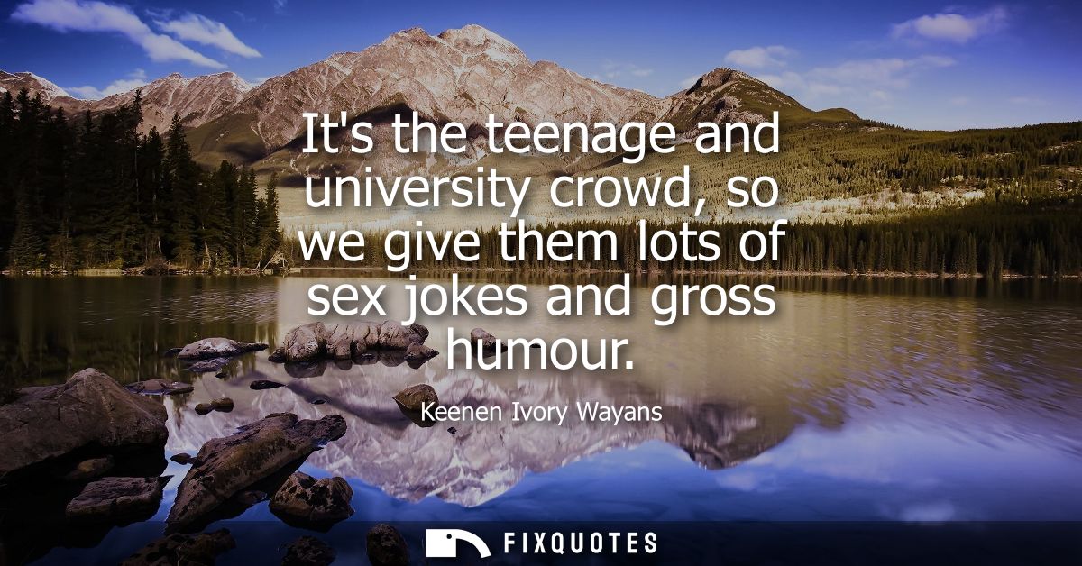 Its the teenage and university crowd, so we give them lots of sex jokes and gross humour