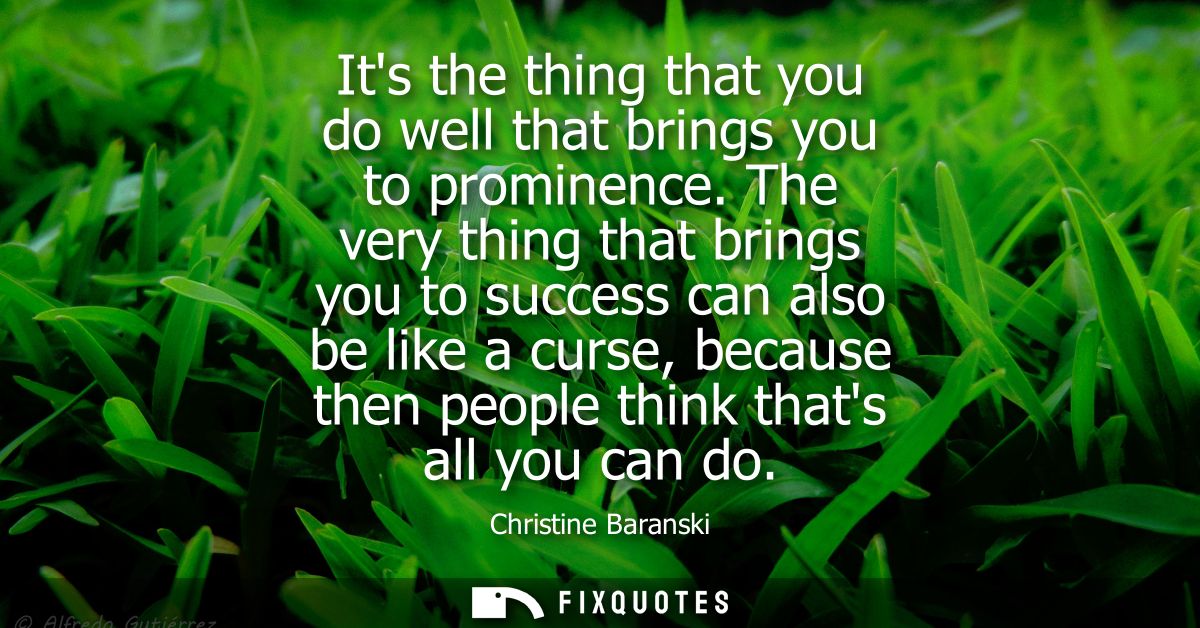 Its the thing that you do well that brings you to prominence. The very thing that brings you to success can also be like