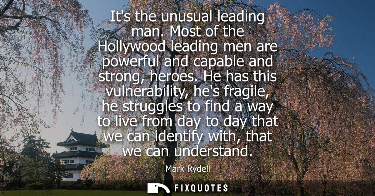 Its the unusual leading man. Most of the Hollywood leading men are powerful and capable and strong, heroes.