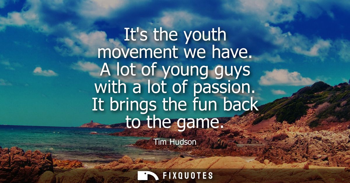 Its the youth movement we have. A lot of young guys with a lot of passion. It brings the fun back to the game
