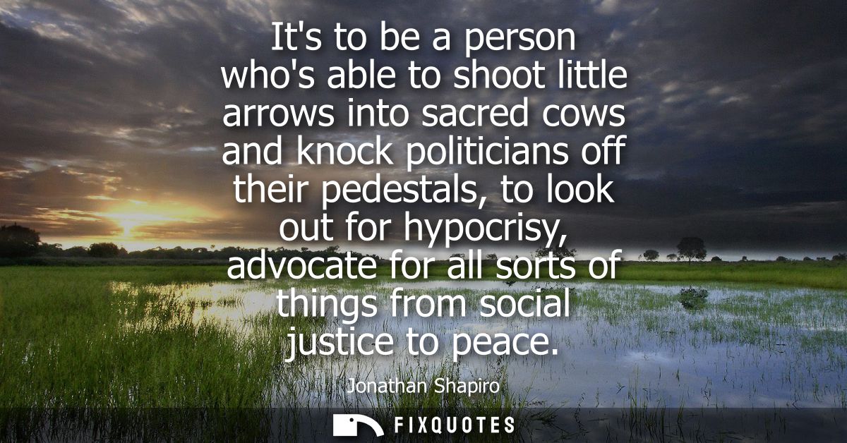 Its to be a person whos able to shoot little arrows into sacred cows and knock politicians off their pedestals, to look 