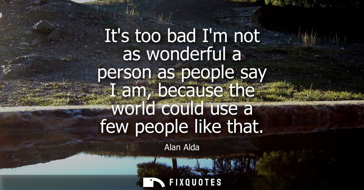 Its too bad Im not as wonderful a person as people say I am, because the world could use a few people like that