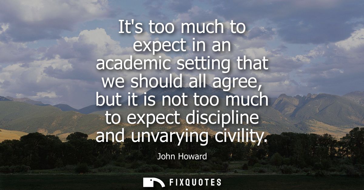 Its too much to expect in an academic setting that we should all agree, but it is not too much to expect discipline and 