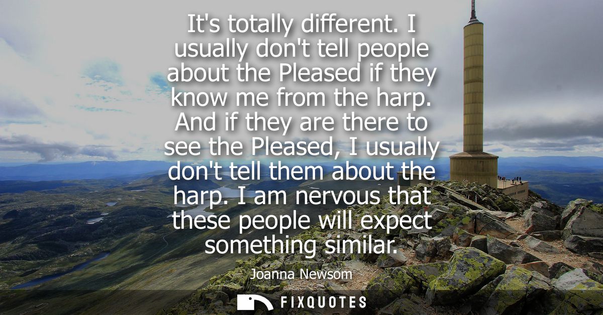Its totally different. I usually dont tell people about the Pleased if they know me from the harp. And if they are there
