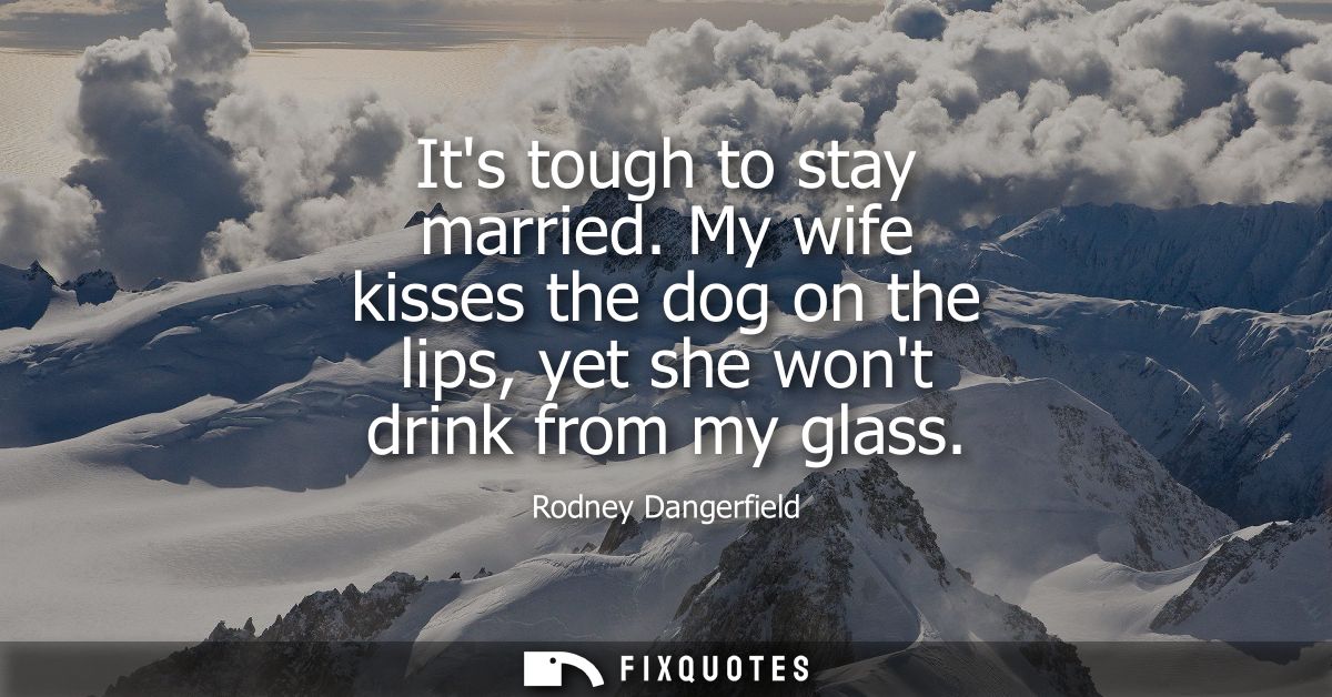 Its tough to stay married. My wife kisses the dog on the lips, yet she wont drink from my glass