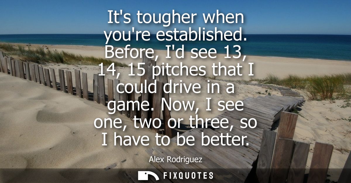Its tougher when youre established. Before, Id see 13, 14, 15 pitches that I could drive in a game. Now, I see one, two 