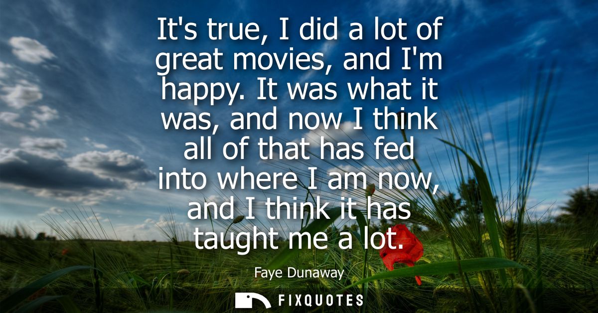 Its true, I did a lot of great movies, and Im happy. It was what it was, and now I think all of that has fed into where 
