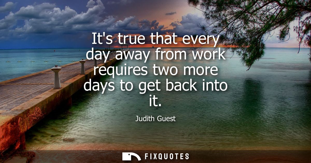 Its true that every day away from work requires two more days to get back into it