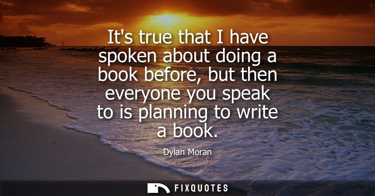 Its true that I have spoken about doing a book before, but then everyone you speak to is planning to write a book