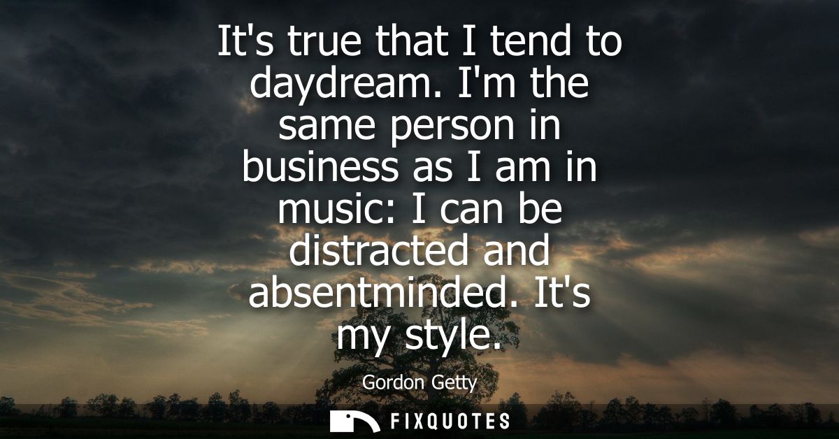 Its true that I tend to daydream. Im the same person in business as I am in music: I can be distracted and absentminded.