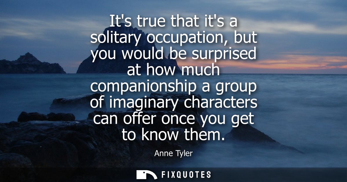 Its true that its a solitary occupation, but you would be surprised at how much companionship a group of imaginary chara