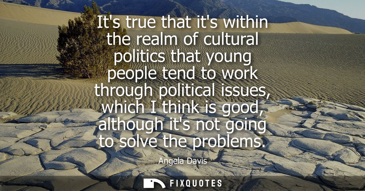 Its true that its within the realm of cultural politics that young people tend to work through political issues, which I