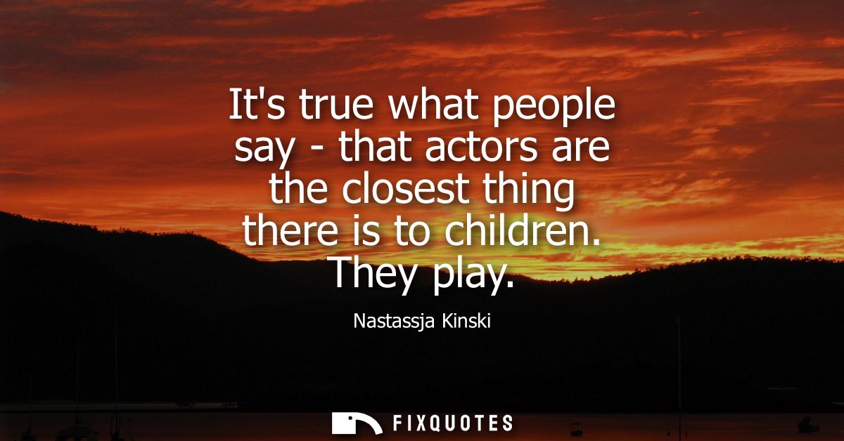 Its true what people say - that actors are the closest thing there is to children. They play