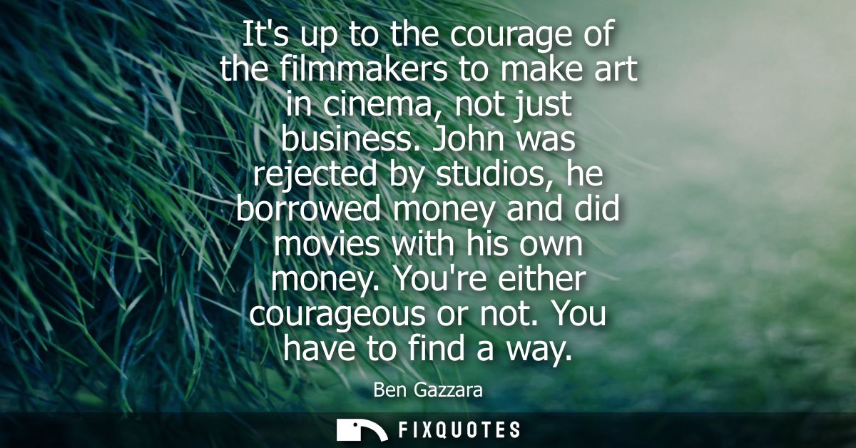 Its up to the courage of the filmmakers to make art in cinema, not just business. John was rejected by studios, he borro