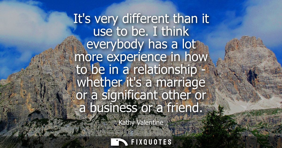 Its very different than it use to be. I think everybody has a lot more experience in how to be in a relationship - wheth