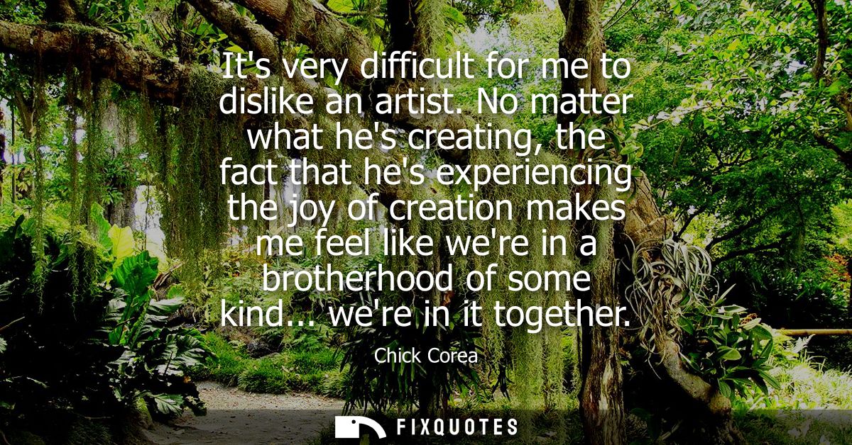 Its very difficult for me to dislike an artist. No matter what hes creating, the fact that hes experiencing the joy of c