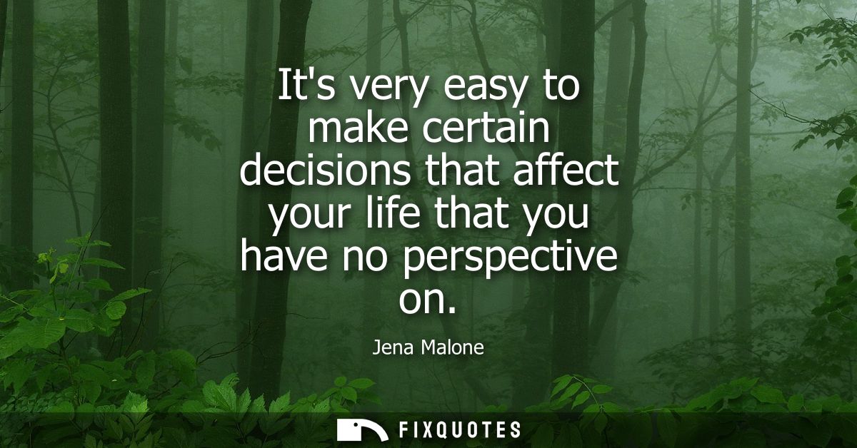 Its very easy to make certain decisions that affect your life that you have no perspective on