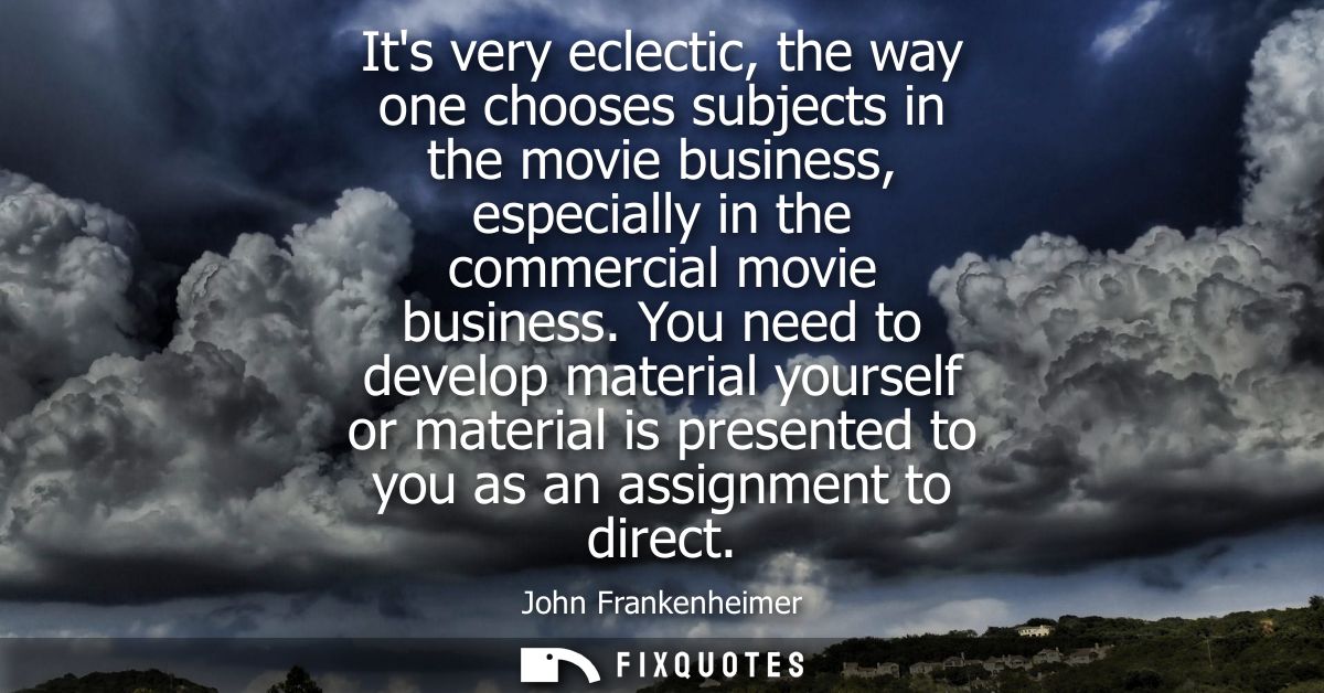 Its very eclectic, the way one chooses subjects in the movie business, especially in the commercial movie business.