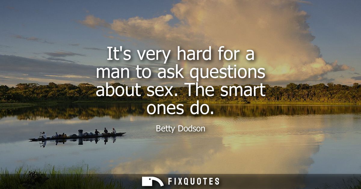 Its very hard for a man to ask questions about sex. The smart ones do