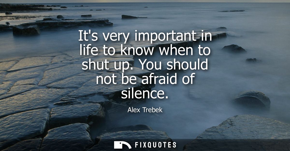 Its very important in life to know when to shut up. You should not be afraid of silence