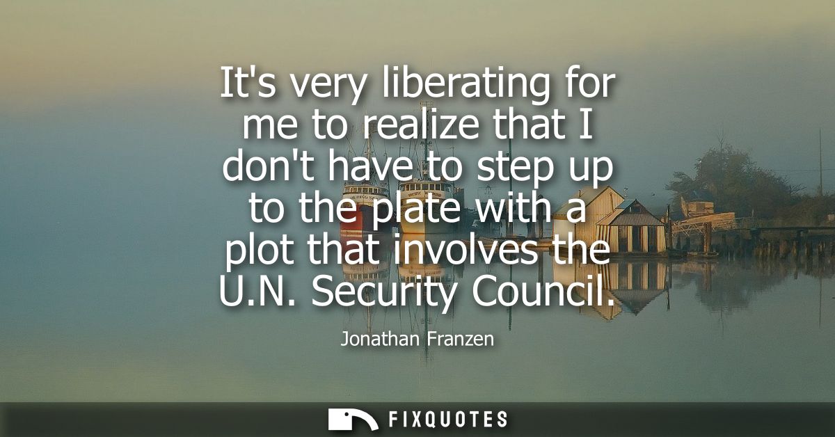 Its very liberating for me to realize that I dont have to step up to the plate with a plot that involves the U.N. Securi