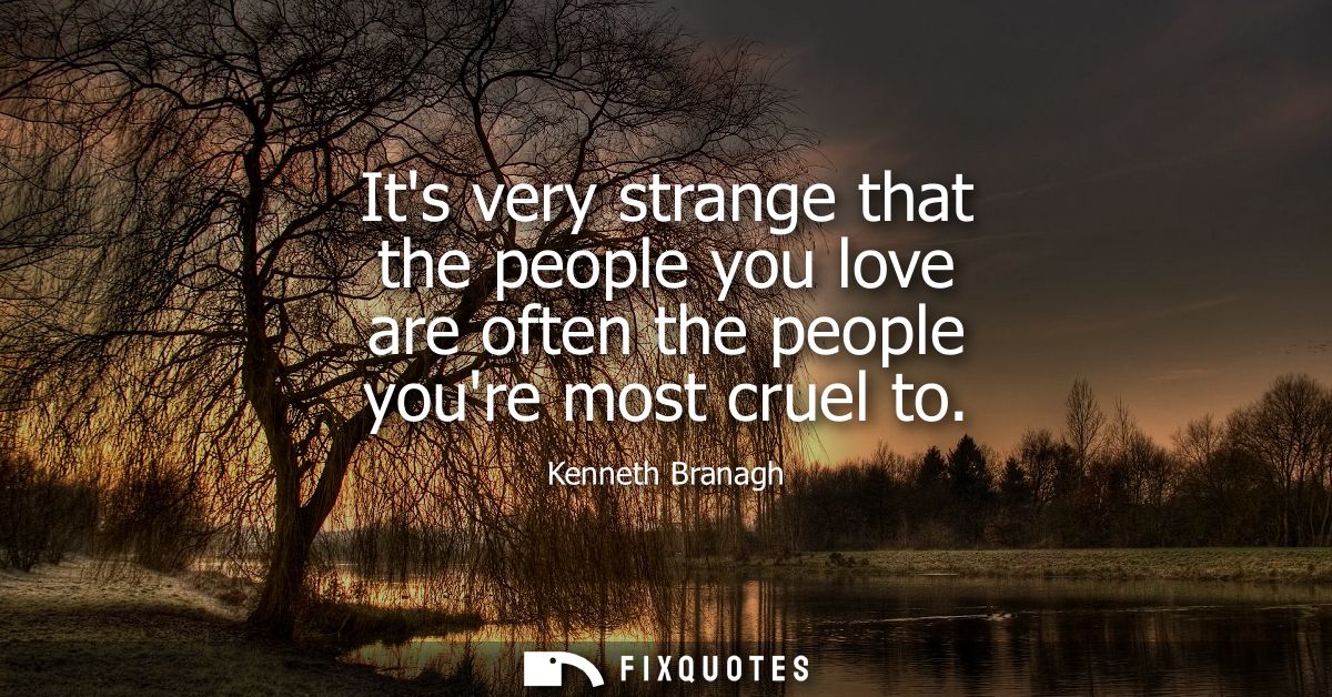 Its very strange that the people you love are often the people youre most cruel to