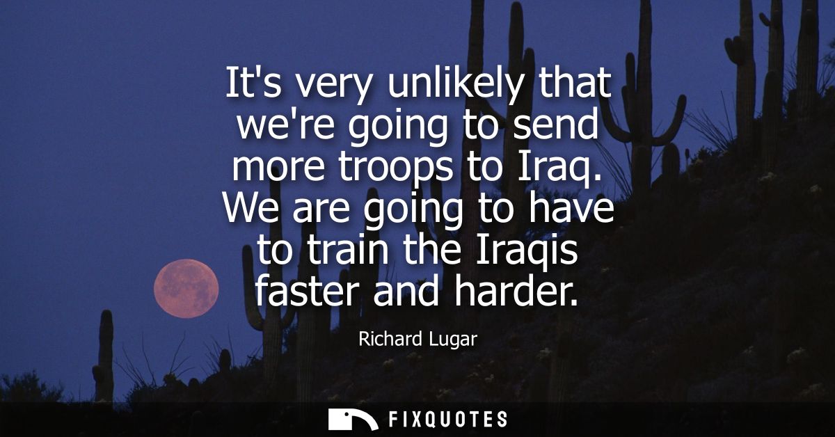 Its very unlikely that were going to send more troops to Iraq. We are going to have to train the Iraqis faster and harde