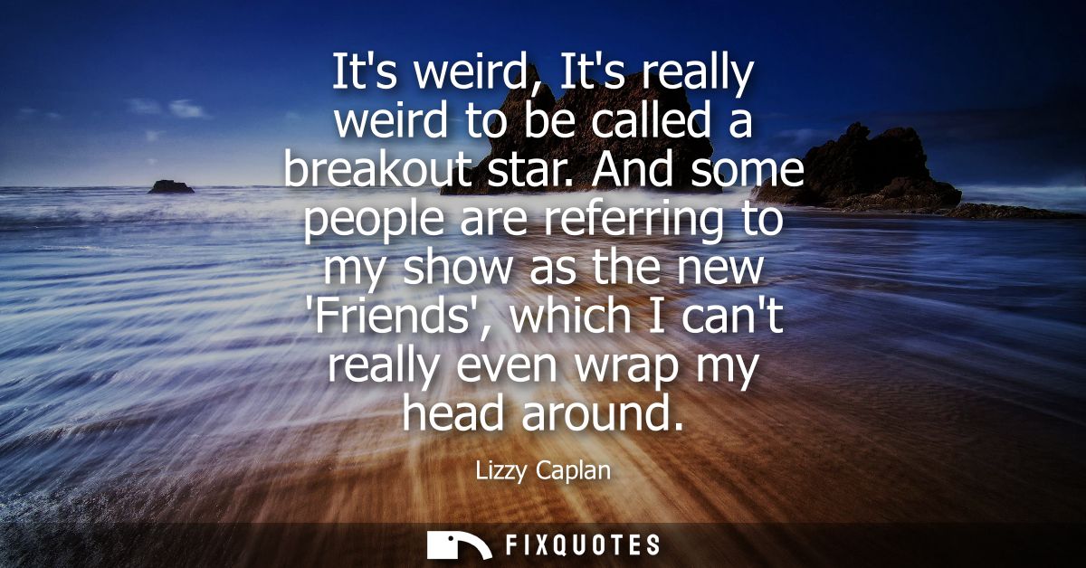 Its weird, Its really weird to be called a breakout star. And some people are referring to my show as the new Friends, w
