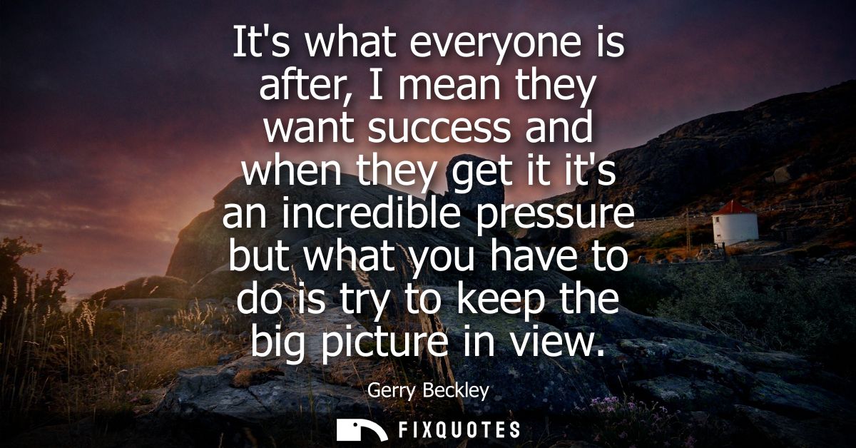 Its what everyone is after, I mean they want success and when they get it its an incredible pressure but what you have t