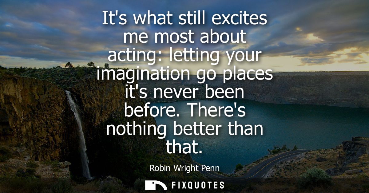 Its what still excites me most about acting: letting your imagination go places its never been before. Theres nothing be