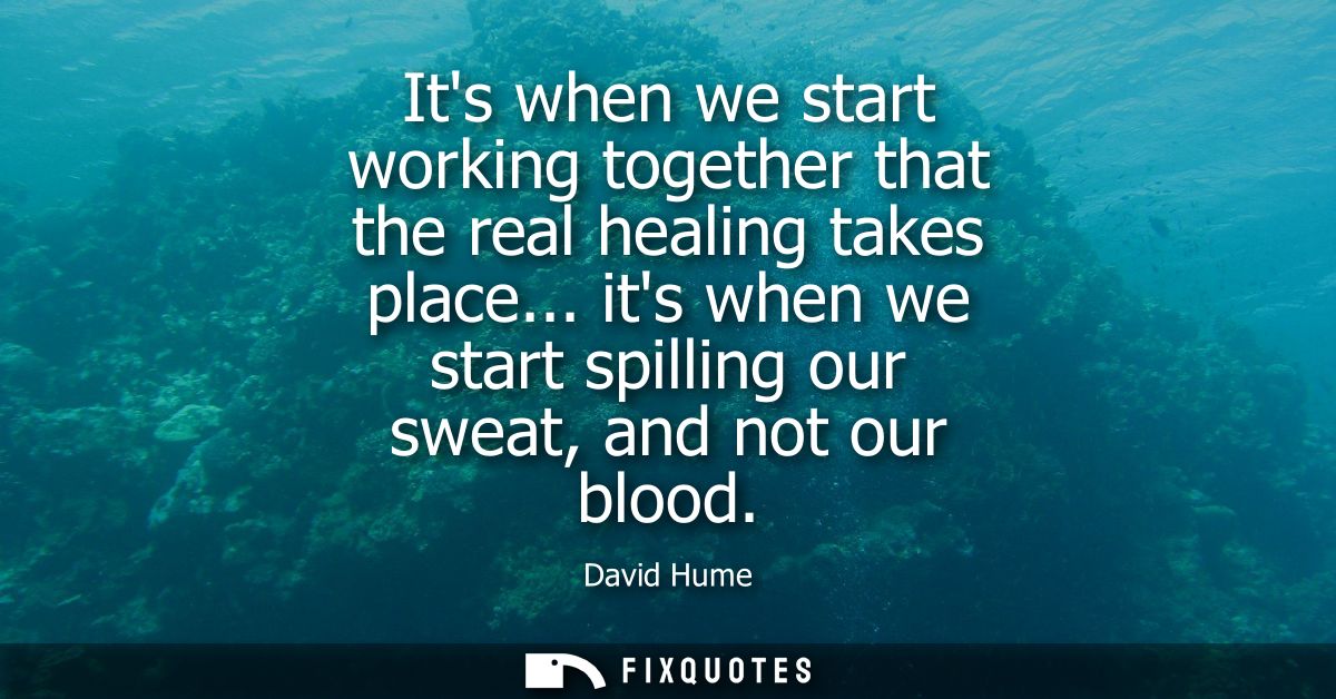 Its when we start working together that the real healing takes place... its when we start spilling our sweat, and not ou