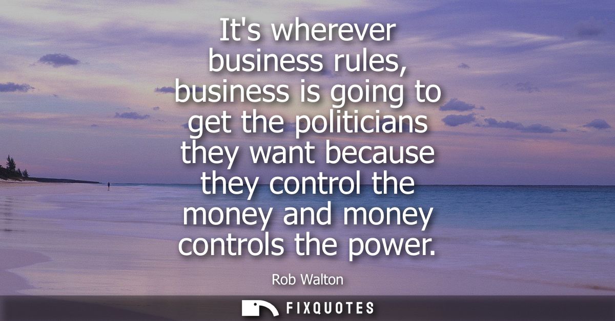 Its wherever business rules, business is going to get the politicians they want because they control the money and money