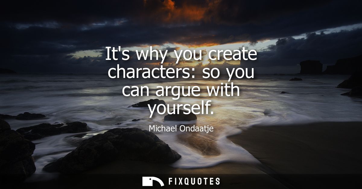 Its why you create characters: so you can argue with yourself