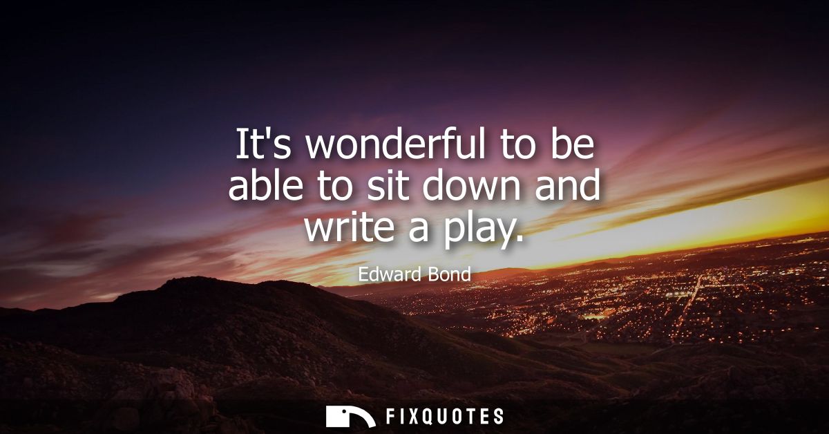 Its wonderful to be able to sit down and write a play