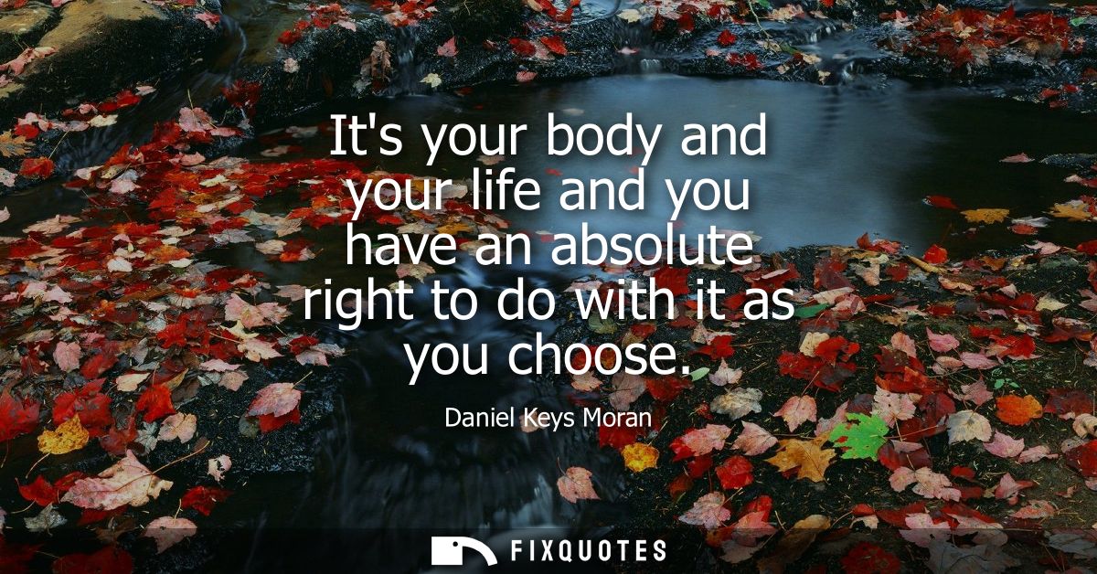 Its your body and your life and you have an absolute right to do with it as you choose