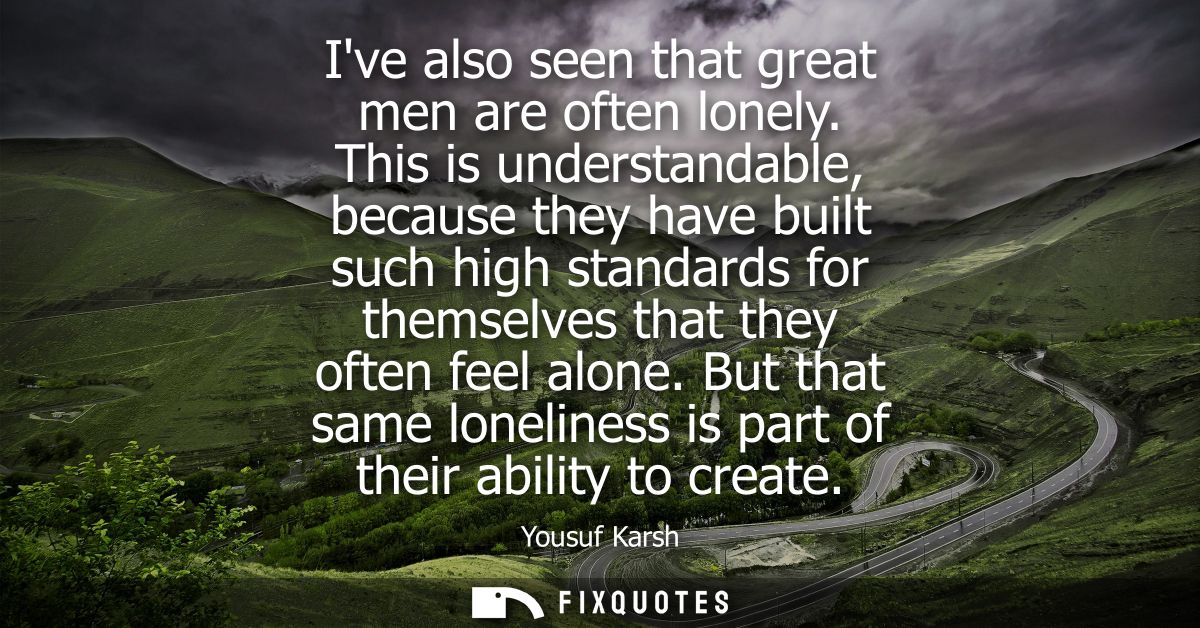 Ive also seen that great men are often lonely. This is understandable, because they have built such high standards for t