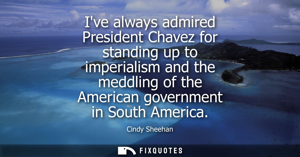 Ive always admired President Chavez for standing up to imperialism and the meddling of the American government in South 