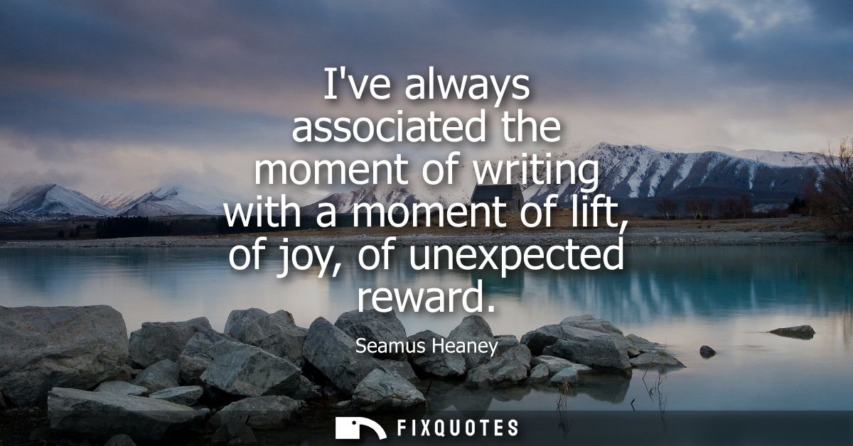 Ive always associated the moment of writing with a moment of lift, of joy, of unexpected reward