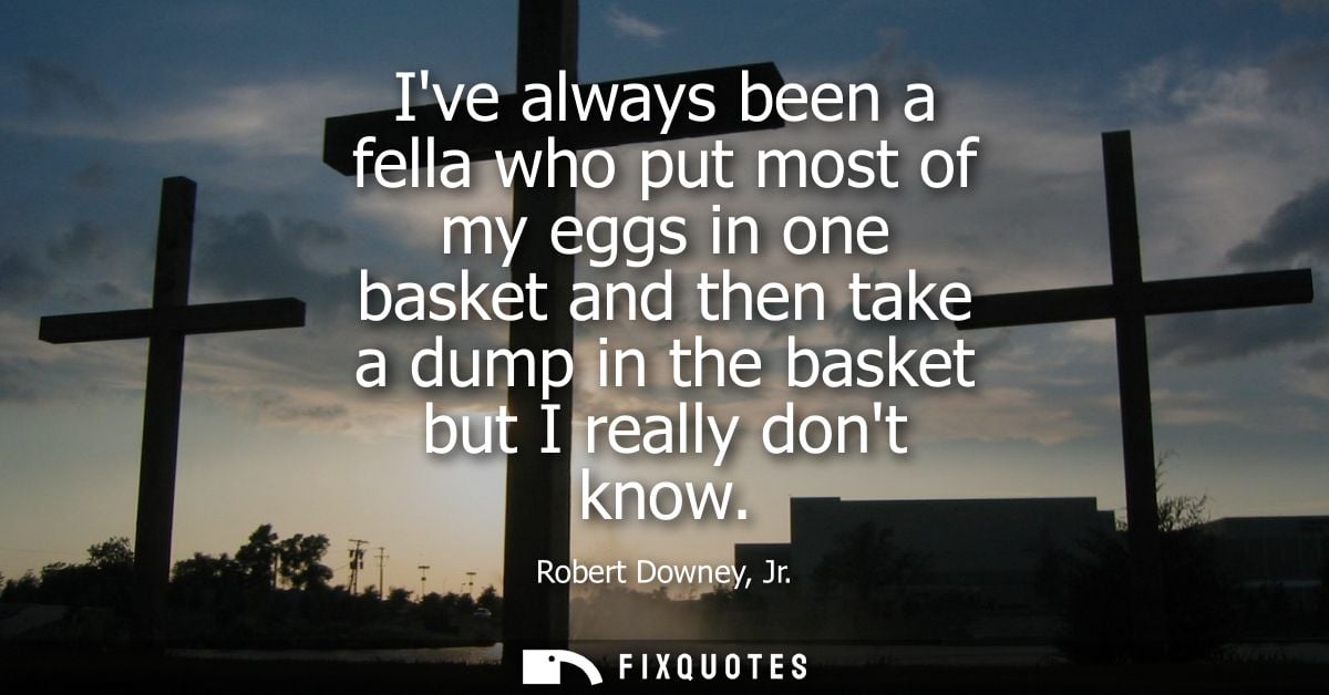 Ive always been a fella who put most of my eggs in one basket and then take a dump in the basket but I really dont know