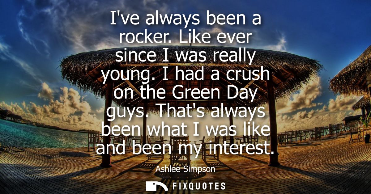 Ive always been a rocker. Like ever since I was really young. I had a crush on the Green Day guys. Thats always been wha