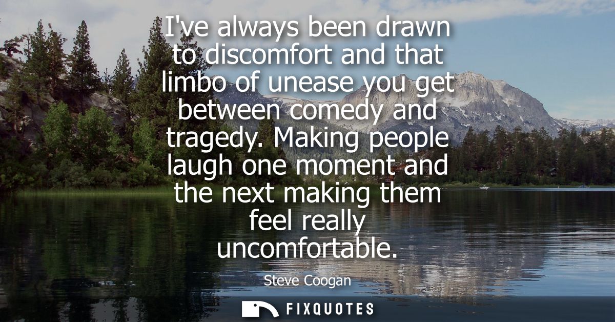 Ive always been drawn to discomfort and that limbo of unease you get between comedy and tragedy. Making people laugh one