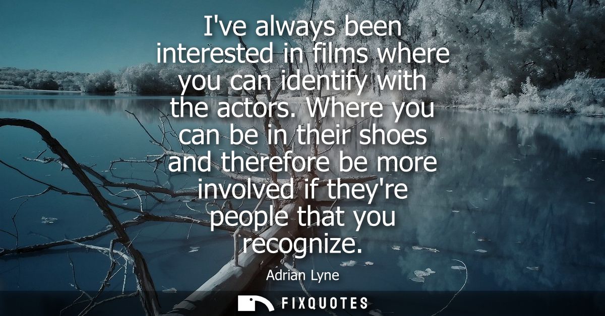 Ive always been interested in films where you can identify with the actors. Where you can be in their shoes and therefor