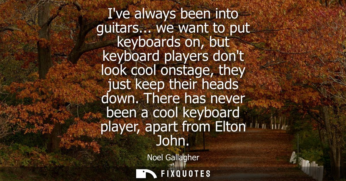 Ive always been into guitars... we want to put keyboards on, but keyboard players dont look cool onstage, they just keep